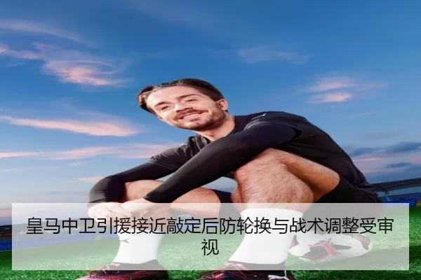 皇马中卫引援接近敲定后防轮换与战术调整受审视